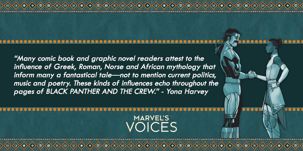 “Many comic book and graphic novel readers attest to the influence of Greek, Roman, Norse and African mythology that inform many a fantastical tale—not to mention current politics, music and poetry. These kinds of influences echo throughout the pages of BLACK PANTHER AND THE CREW.” - Yona Harvey Marvel's Voices