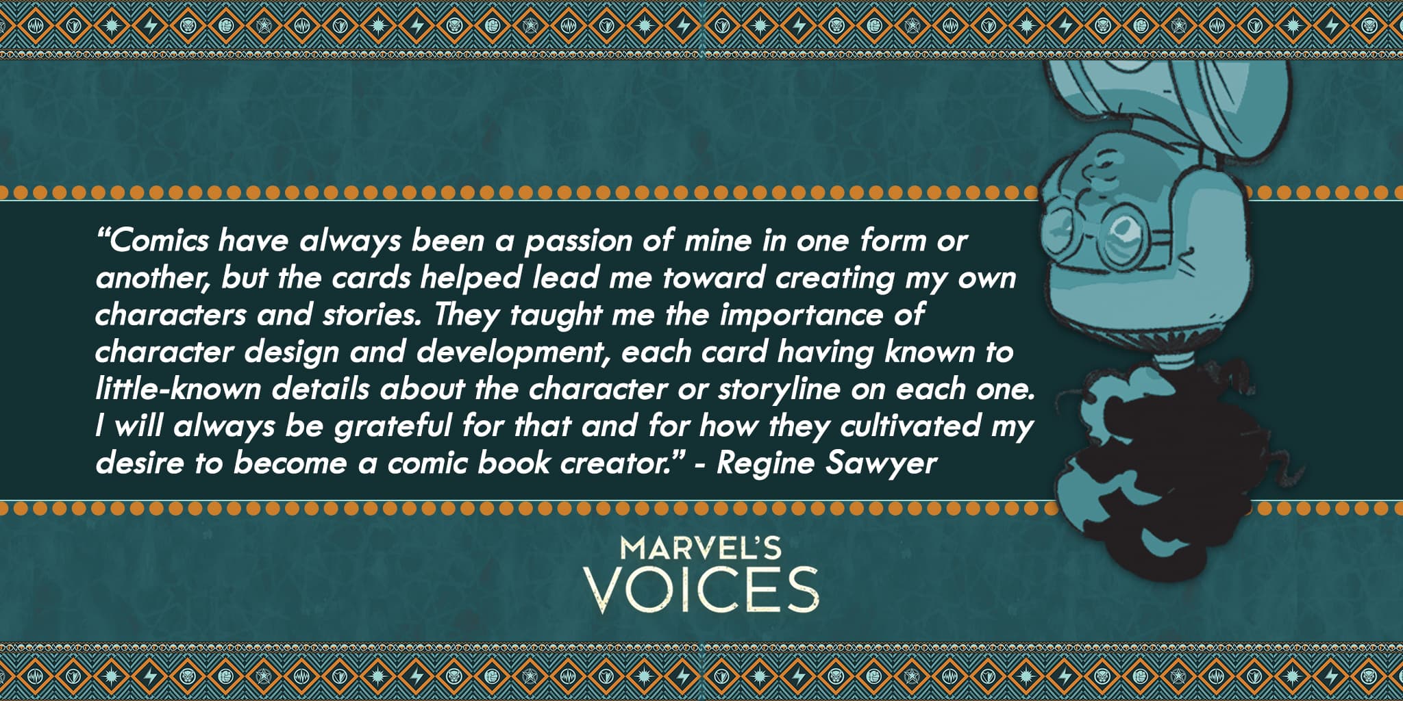 “Comics have always been a passion of mine in one form or another, but the cards helped lead me toward creating my own characters and stories. They taught me the importance of character design and development, each card having known to little-known details about the character or storyline on each one. I will always be grateful for that and for how they cultivated my desire to become a comic book creator.” - Regine Sawyer Marvel's Voices