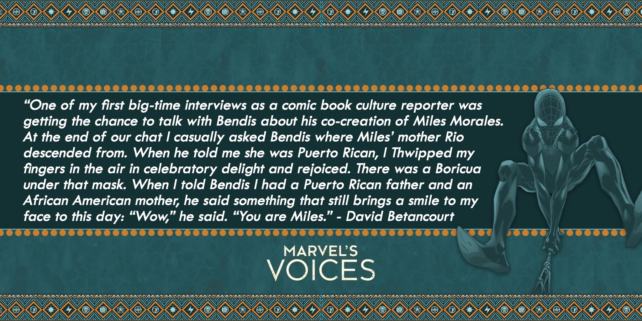 “One of my first big-time interviews was talking to Bendis about his co-creation of Miles Morales. At the end of our chat I asked Bendis where Miles’ mother Rio was from. When he told me she was Puerto Rican, I Thwipped my fingers in the air and rejoiced. There was a Boricua under that mask. When I told Bendis I had a Puerto Rican father and an African American mother, he said something that still brings a smile to my face to this day: “Wow,” he said. “You are Miles.” - David Betancourt Marvel's Voices